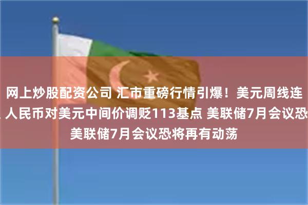 网上炒股配资公司 汇市重磅行情引爆！美元周线连续两周收红 人民币对美元中间价调贬113基点 美联储7月会议恐将再有动荡