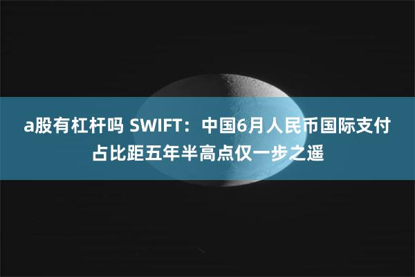 a股有杠杆吗 SWIFT：中国6月人民币国际支付占比距五年半高点仅一步之遥