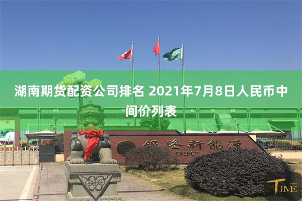 湖南期货配资公司排名 2021年7月8日人民币中间价列表