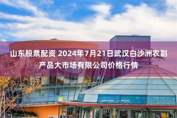 山东股票配资 2024年7月21日武汉白沙洲农副产品大市场有限公司价格行情