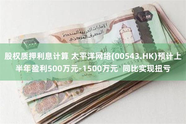 股权质押利息计算 太平洋网络(00543.HK)预计上半年盈利500万元-1500万元  同比实现扭亏