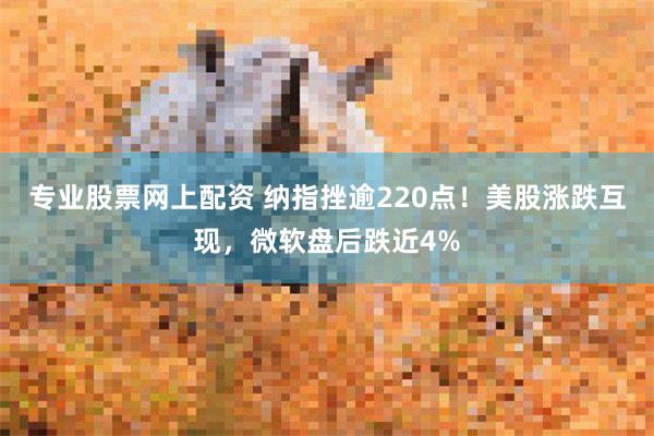 专业股票网上配资 纳指挫逾220点！美股涨跌互现，微软盘后跌近4%