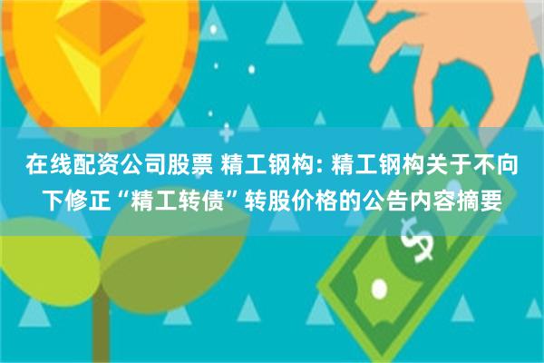 在线配资公司股票 精工钢构: 精工钢构关于不向下修正“精工转债”转股价格的公告内容摘要