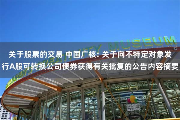 关于股票的交易 中国广核: 关于向不特定对象发行A股可转换公司债券获得有关批复的公告内容摘要