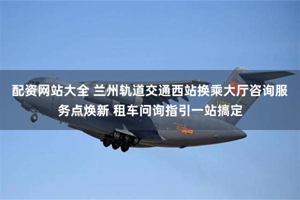 配资网站大全 兰州轨道交通西站换乘大厅咨询服务点焕新 租车问询指引一站搞定