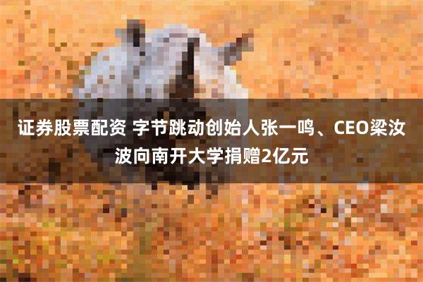 证券股票配资 字节跳动创始人张一鸣、CEO梁汝波向南开大学捐赠2亿元