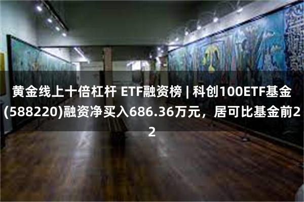 黄金线上十倍杠杆 ETF融资榜 | 科创100ETF基金(588220)融资净买入686.36万元，居可比基金前2