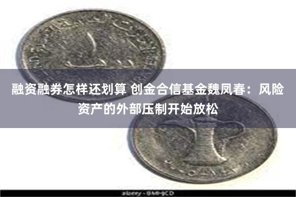 融资融券怎样还划算 创金合信基金魏凤春：风险资产的外部压制开始放松