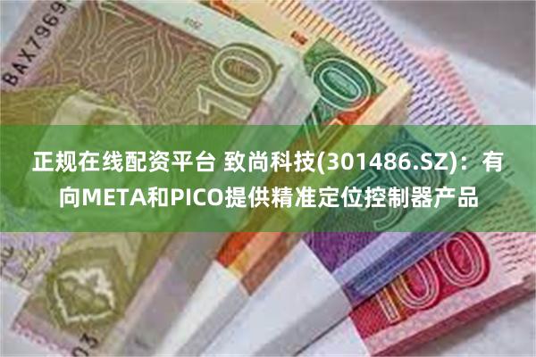 正规在线配资平台 致尚科技(301486.SZ)：有向META和PICO提供精准定位控制器产品