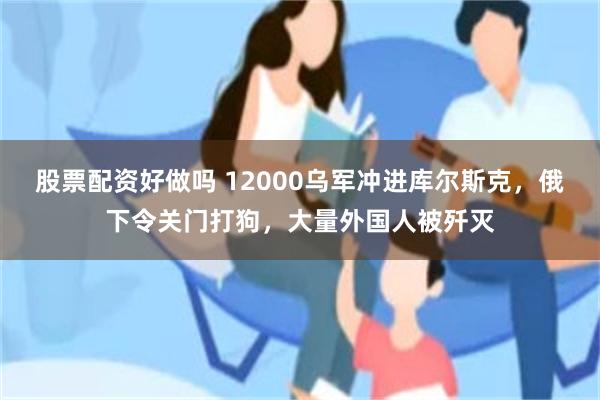 股票配资好做吗 12000乌军冲进库尔斯克，俄下令关门打狗，大量外国人被歼灭