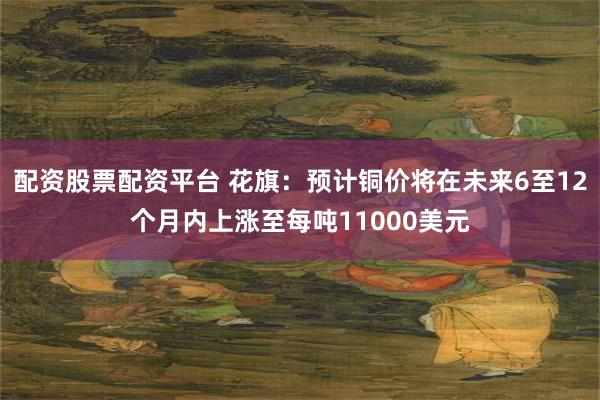 配资股票配资平台 花旗：预计铜价将在未来6至12个月内上涨至每吨11000美元