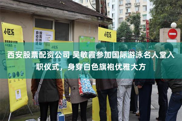 西安股票配资公司 吴敏霞参加国际游泳名人堂入职仪式，身穿白色旗袍优雅大方