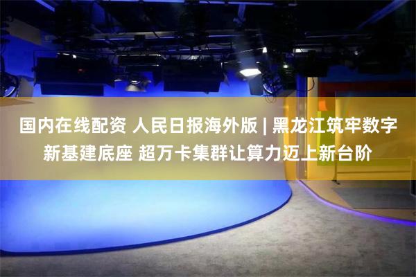 国内在线配资 人民日报海外版 | 黑龙江筑牢数字新基建底座 超万卡集群让算力迈上新台阶