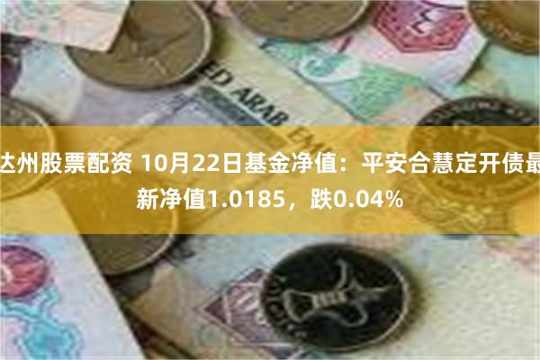 达州股票配资 10月22日基金净值：平安合慧定开债最新净值1.0185，跌0.04%