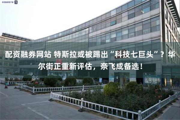 配资融券网站 特斯拉或被踢出“科技七巨头”？华尔街正重新评估，奈飞成备选！