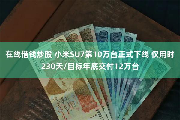 在线借钱炒股 小米SU7第10万台正式下线 仅用时230天/目标年底交付12万台