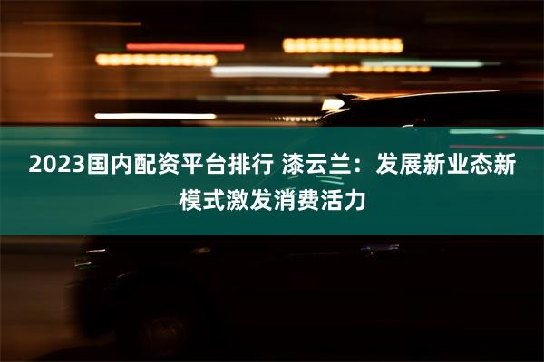 2023国内配资平台排行 漆云兰：发展新业态新模式激发消费活力