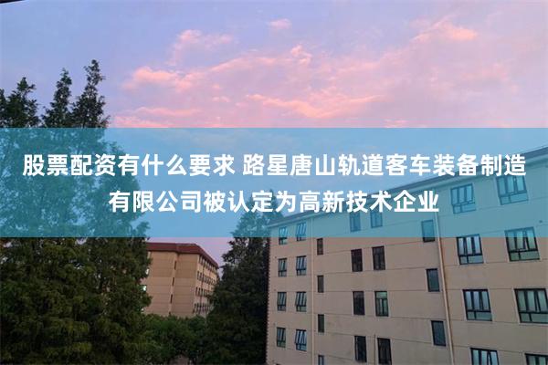 股票配资有什么要求 路星唐山轨道客车装备制造有限公司被认定为高新技术企业