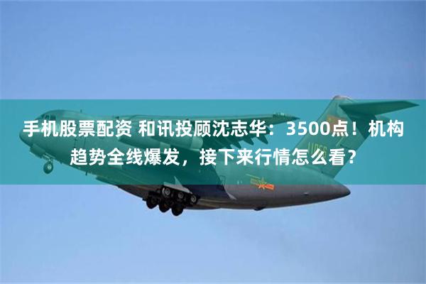 手机股票配资 和讯投顾沈志华：3500点！机构趋势全线爆发，接下来行情怎么看？