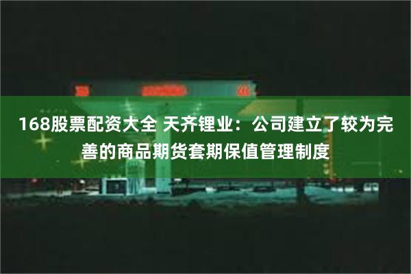 168股票配资大全 天齐锂业：公司建立了较为完善的商品期货套期保值管理制度